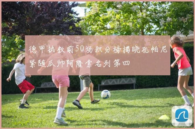德甲执教前50场积分榜揭晓孔帕尼紧随瓜帅阿隆索名列第四