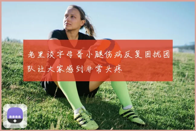 老里谈字母哥小腿伤病反复困扰团队让大家感到非常头疼