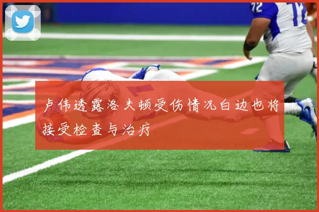 卢伟透露洛夫顿受伤情况白边也将接受检查与治疗