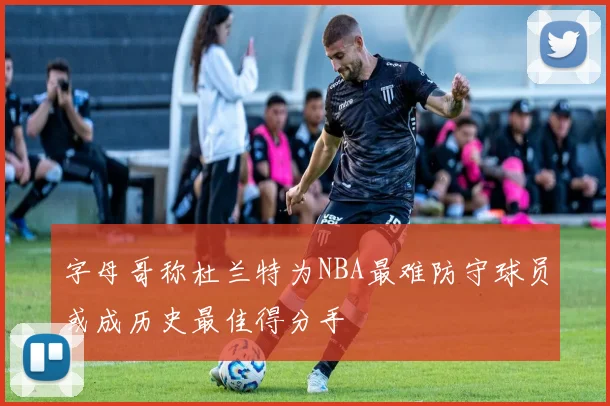 字母哥称杜兰特为NBA最难防守球员或成历史最佳得分手