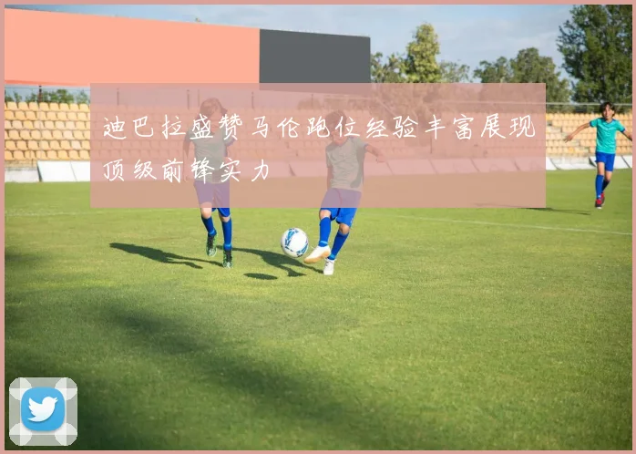 迪巴拉盛赞马伦跑位经验丰富展现顶级前锋实力