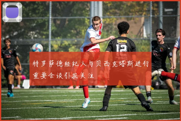 特罗萨德经纪人与贝西克塔斯进行重要会谈引发关注