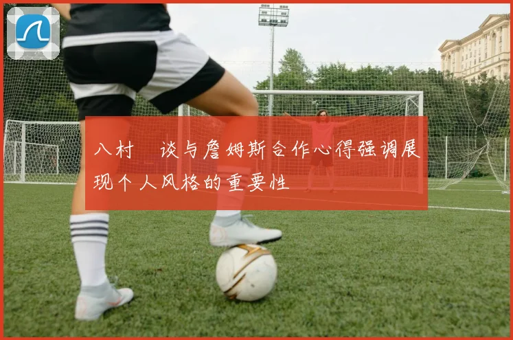 八村塁谈与詹姆斯合作心得强调展现个人风格的重要性