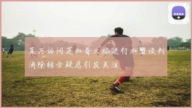 莱万访问芝加哥火焰进行加盟谈判消除转会疑虑引发关注