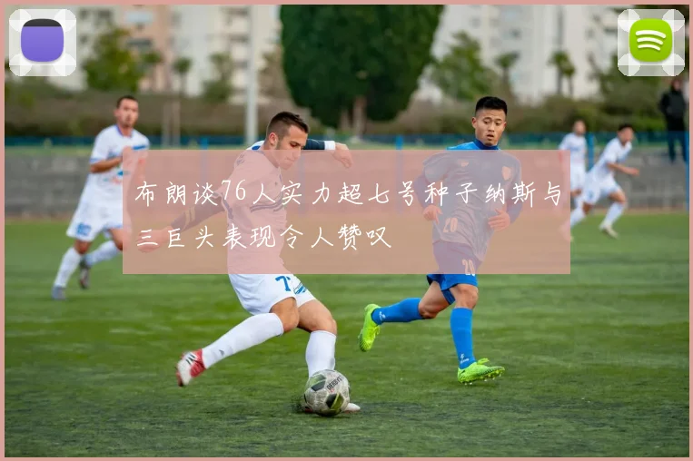 布朗谈76人实力超七号种子纳斯与三巨头表现令人赞叹