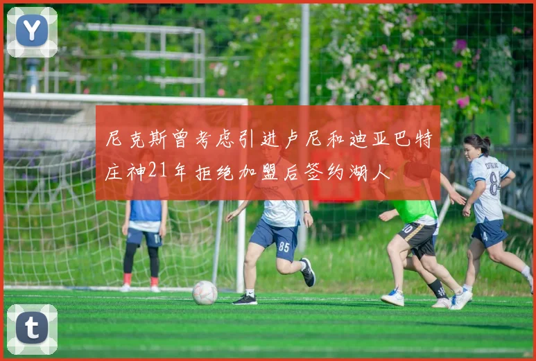 尼克斯曾考虑引进卢尼和迪亚巴特庄神21年拒绝加盟后签约湖人