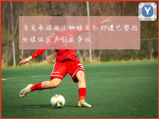 马竞承诺放小蜘蛛离队却遭巴黎抬价媒体发声引发争议