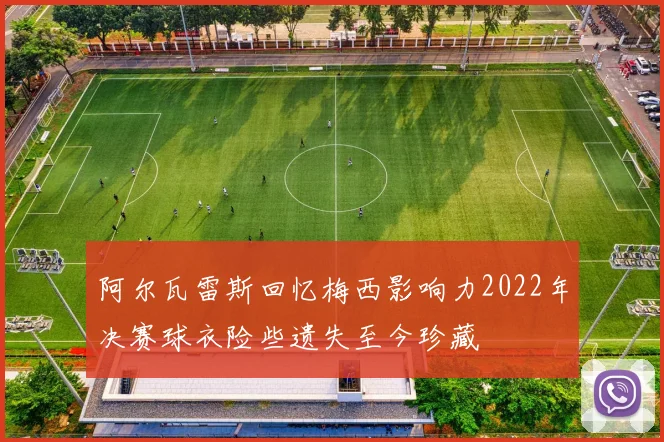 阿尔瓦雷斯回忆梅西影响力2022年决赛球衣险些遗失至今珍藏