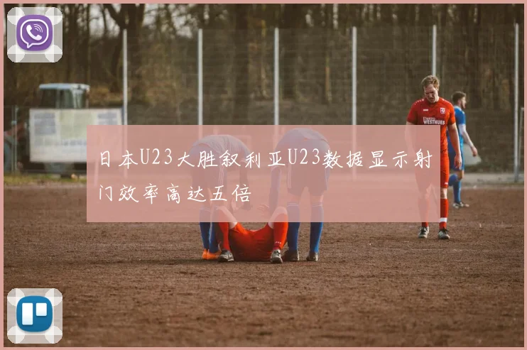 日本U23大胜叙利亚U23数据显示射门效率高达五倍