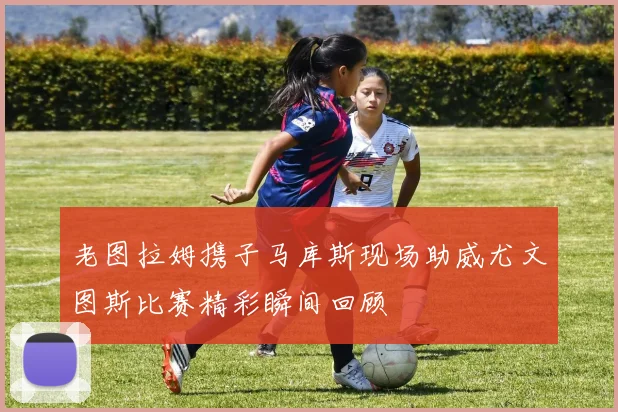 老图拉姆携子马库斯现场助威尤文图斯比赛精彩瞬间回顾