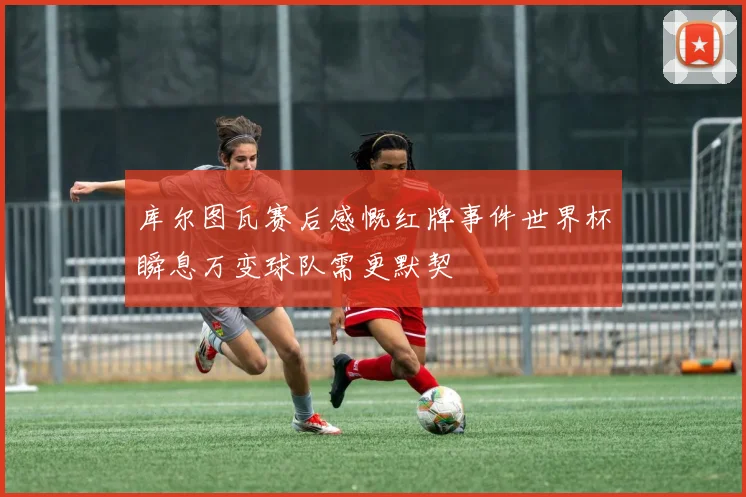 库尔图瓦赛后感慨红牌事件世界杯瞬息万变球队需更默契