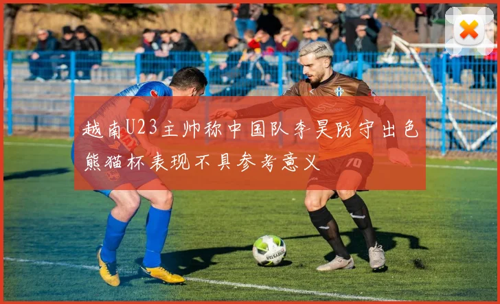 越南U23主帅称中国队李昊防守出色熊猫杯表现不具参考意义