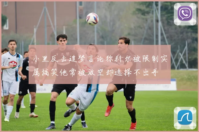 小里反击追梦言论称科尔被限制实属搞笑他常被放空却选择不出手