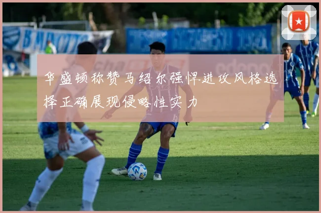 华盛顿称赞马绍尔强悍进攻风格选择正确展现侵略性实力