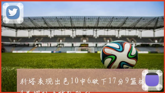 科塔表现出色10中6砍下17分9篮板4盖帽助力球队胜利