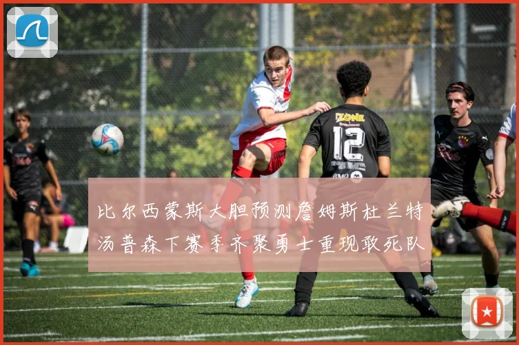 比尔西蒙斯大胆预测詹姆斯杜兰特汤普森下赛季齐聚勇士重现敢死队辉煌