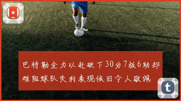 巴特勒全力以赴砍下30分7板6助却难阻球队失利表现依旧令人敬佩