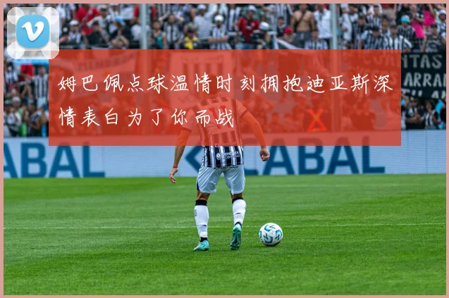 姆巴佩点球温情时刻拥抱迪亚斯深情表白为了你而战