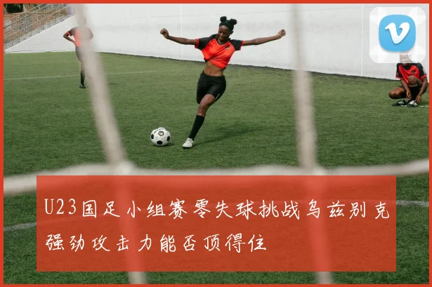 U23国足小组赛零失球挑战乌兹别克强劲攻击力能否顶得住