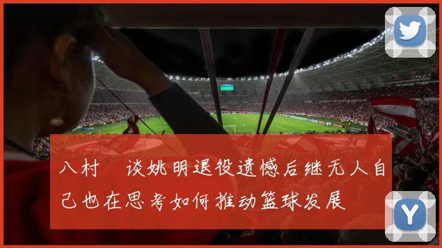 八村塁谈姚明退役遗憾后继无人自己也在思考如何推动篮球发展