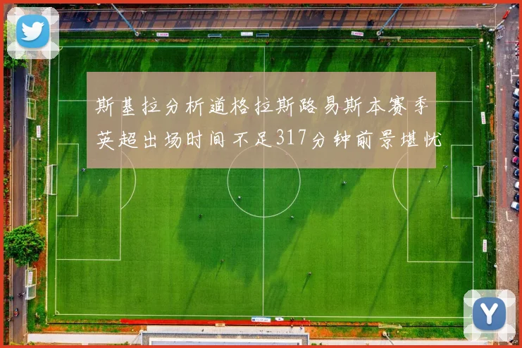 斯基拉分析道格拉斯路易斯本赛季英超出场时间不足317分钟前景堪忧