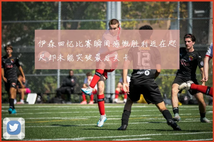 伊森回忆比赛瞬间感慨胜利近在咫尺却未能突破最后关卡