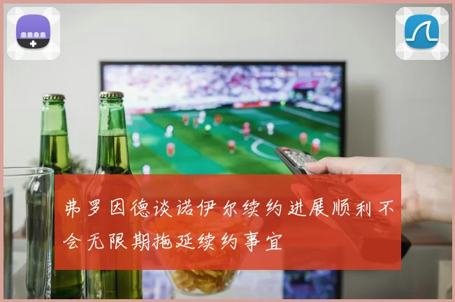 弗罗因德谈诺伊尔续约进展顺利不会无限期拖延续约事宜