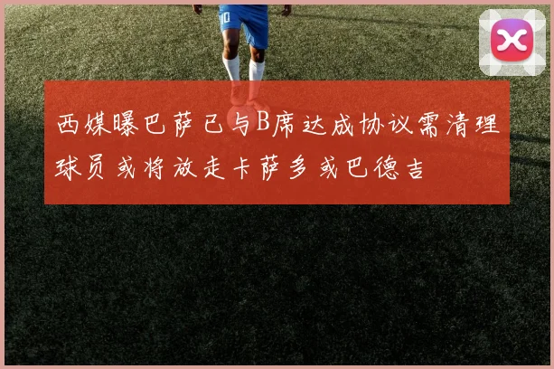 西媒曝巴萨已与B席达成协议需清理球员或将放走卡萨多或巴德吉