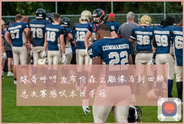球哥呼吁为布伦森立雕像马刺回顾总决赛感叹本该夺冠