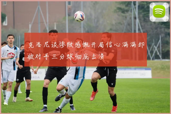 克洛尼谈惨败感慨开局信心满满却被对手三分球彻底击溃