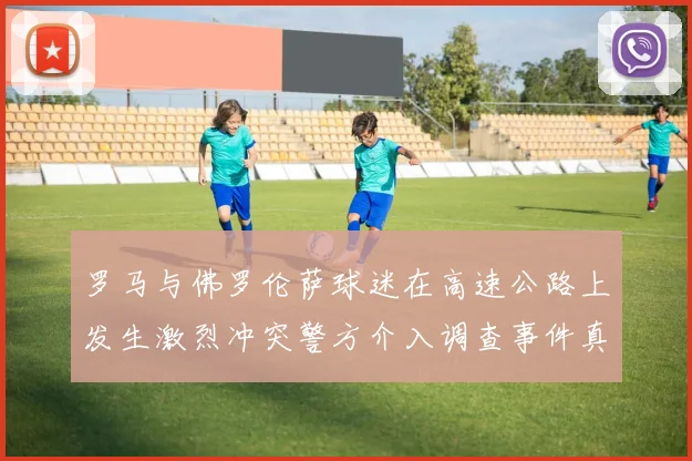 罗马与佛罗伦萨球迷在高速公路上发生激烈冲突警方介入调查事件真相