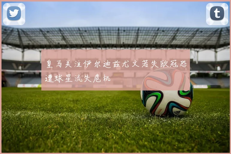 皇马关注伊尔迪兹尤文若失欧冠恐遭球星流失危机