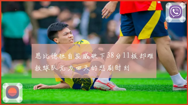 恩比德独自发威砍下38分11板却难救球队无力回天的悲剧时刻
