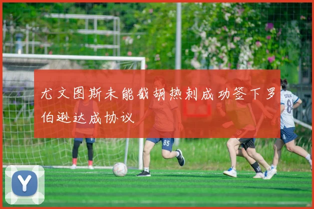 尤文图斯未能截胡热刺成功签下罗伯逊达成协议