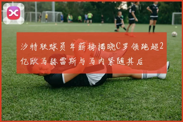 沙特联球员年薪榜揭晓C罗领跑超2亿欧马赫雷斯与马内紧随其后